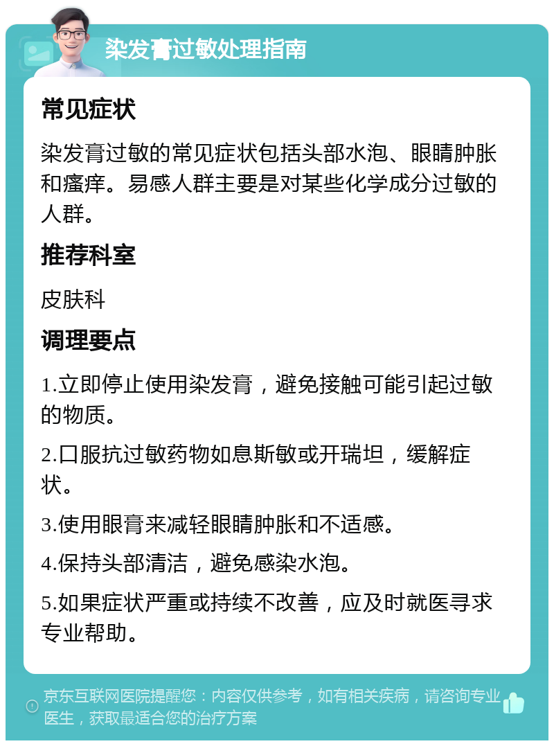 染发膏过敏处理指南 常见症状 染发膏过敏的常见症状包括头部水泡、眼睛肿胀和瘙痒。易感人群主要是对某些化学成分过敏的人群。 推荐科室 皮肤科 调理要点 1.立即停止使用染发膏，避免接触可能引起过敏的物质。 2.口服抗过敏药物如息斯敏或开瑞坦，缓解症状。 3.使用眼膏来减轻眼睛肿胀和不适感。 4.保持头部清洁，避免感染水泡。 5.如果症状严重或持续不改善，应及时就医寻求专业帮助。