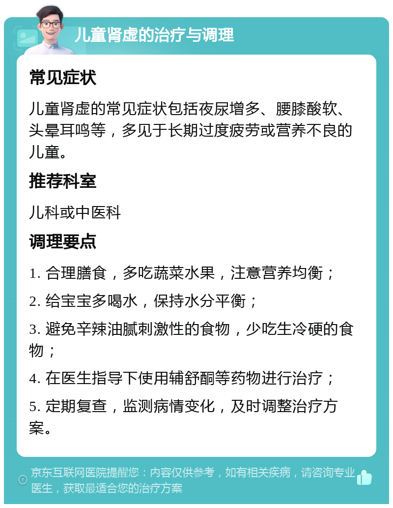 儿童肾虚的治疗与调理 常见症状 儿童肾虚的常见症状包括夜尿增多、腰膝酸软、头晕耳鸣等，多见于长期过度疲劳或营养不良的儿童。 推荐科室 儿科或中医科 调理要点 1. 合理膳食，多吃蔬菜水果，注意营养均衡； 2. 给宝宝多喝水，保持水分平衡； 3. 避免辛辣油腻刺激性的食物，少吃生冷硬的食物； 4. 在医生指导下使用辅舒酮等药物进行治疗； 5. 定期复查，监测病情变化，及时调整治疗方案。