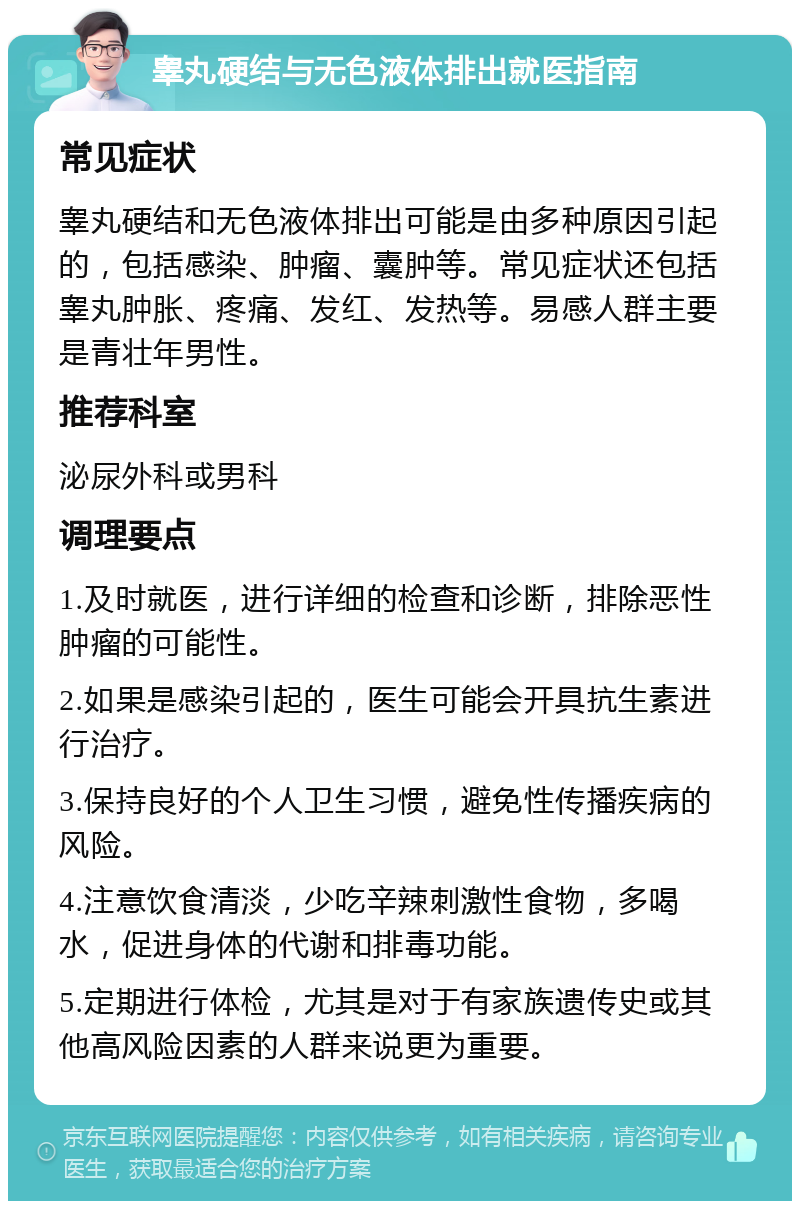 睾丸硬结与无色液体排出就医指南 常见症状 睾丸硬结和无色液体排出可能是由多种原因引起的，包括感染、肿瘤、囊肿等。常见症状还包括睾丸肿胀、疼痛、发红、发热等。易感人群主要是青壮年男性。 推荐科室 泌尿外科或男科 调理要点 1.及时就医，进行详细的检查和诊断，排除恶性肿瘤的可能性。 2.如果是感染引起的，医生可能会开具抗生素进行治疗。 3.保持良好的个人卫生习惯，避免性传播疾病的风险。 4.注意饮食清淡，少吃辛辣刺激性食物，多喝水，促进身体的代谢和排毒功能。 5.定期进行体检，尤其是对于有家族遗传史或其他高风险因素的人群来说更为重要。