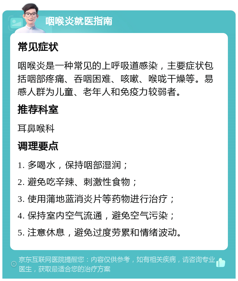 咽喉炎就医指南 常见症状 咽喉炎是一种常见的上呼吸道感染，主要症状包括咽部疼痛、吞咽困难、咳嗽、喉咙干燥等。易感人群为儿童、老年人和免疫力较弱者。 推荐科室 耳鼻喉科 调理要点 1. 多喝水，保持咽部湿润； 2. 避免吃辛辣、刺激性食物； 3. 使用蒲地蓝消炎片等药物进行治疗； 4. 保持室内空气流通，避免空气污染； 5. 注意休息，避免过度劳累和情绪波动。