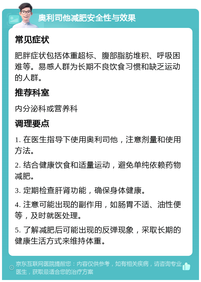 奥利司他减肥安全性与效果 常见症状 肥胖症状包括体重超标、腹部脂肪堆积、呼吸困难等。易感人群为长期不良饮食习惯和缺乏运动的人群。 推荐科室 内分泌科或营养科 调理要点 1. 在医生指导下使用奥利司他，注意剂量和使用方法。 2. 结合健康饮食和适量运动，避免单纯依赖药物减肥。 3. 定期检查肝肾功能，确保身体健康。 4. 注意可能出现的副作用，如肠胃不适、油性便等，及时就医处理。 5. 了解减肥后可能出现的反弹现象，采取长期的健康生活方式来维持体重。