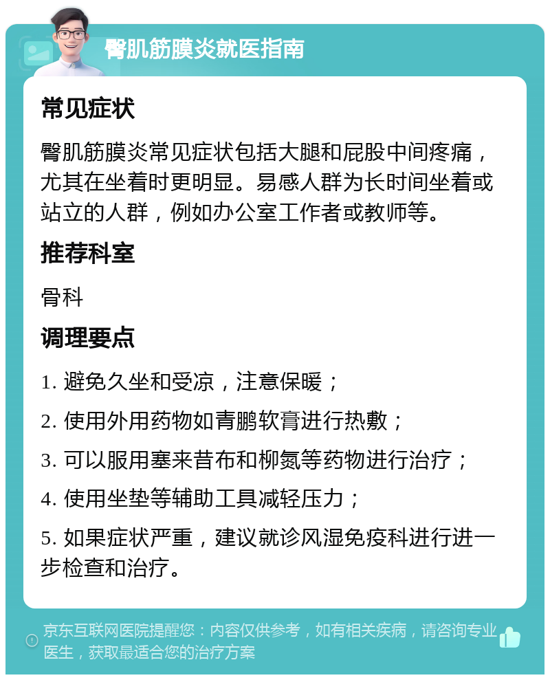 臀肌筋膜炎就医指南 常见症状 臀肌筋膜炎常见症状包括大腿和屁股中间疼痛，尤其在坐着时更明显。易感人群为长时间坐着或站立的人群，例如办公室工作者或教师等。 推荐科室 骨科 调理要点 1. 避免久坐和受凉，注意保暖； 2. 使用外用药物如青鹏软膏进行热敷； 3. 可以服用塞来昔布和柳氮等药物进行治疗； 4. 使用坐垫等辅助工具减轻压力； 5. 如果症状严重，建议就诊风湿免疫科进行进一步检查和治疗。