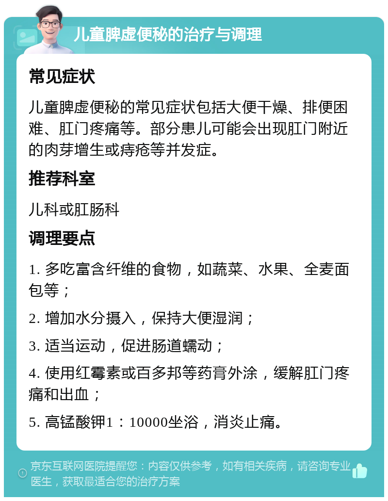 儿童脾虚便秘的治疗与调理 常见症状 儿童脾虚便秘的常见症状包括大便干燥、排便困难、肛门疼痛等。部分患儿可能会出现肛门附近的肉芽增生或痔疮等并发症。 推荐科室 儿科或肛肠科 调理要点 1. 多吃富含纤维的食物，如蔬菜、水果、全麦面包等； 2. 增加水分摄入，保持大便湿润； 3. 适当运动，促进肠道蠕动； 4. 使用红霉素或百多邦等药膏外涂，缓解肛门疼痛和出血； 5. 高锰酸钾1：10000坐浴，消炎止痛。