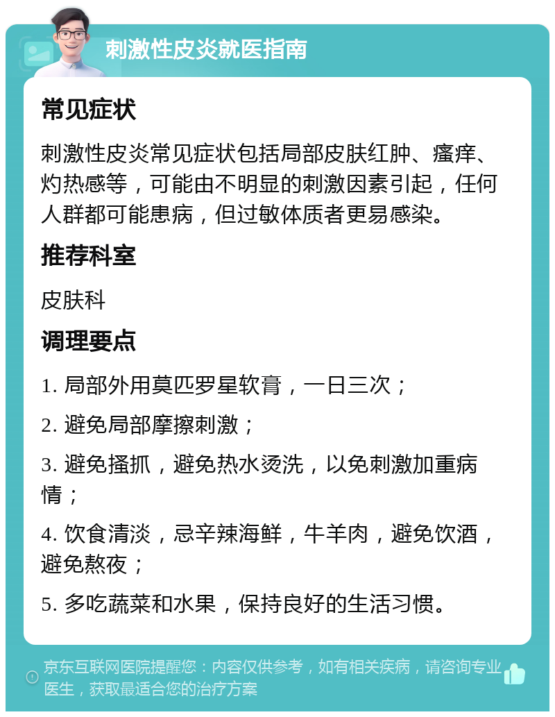 刺激性皮炎就医指南 常见症状 刺激性皮炎常见症状包括局部皮肤红肿、瘙痒、灼热感等，可能由不明显的刺激因素引起，任何人群都可能患病，但过敏体质者更易感染。 推荐科室 皮肤科 调理要点 1. 局部外用莫匹罗星软膏，一日三次； 2. 避免局部摩擦刺激； 3. 避免搔抓，避免热水烫洗，以免刺激加重病情； 4. 饮食清淡，忌辛辣海鲜，牛羊肉，避免饮酒，避免熬夜； 5. 多吃蔬菜和水果，保持良好的生活习惯。