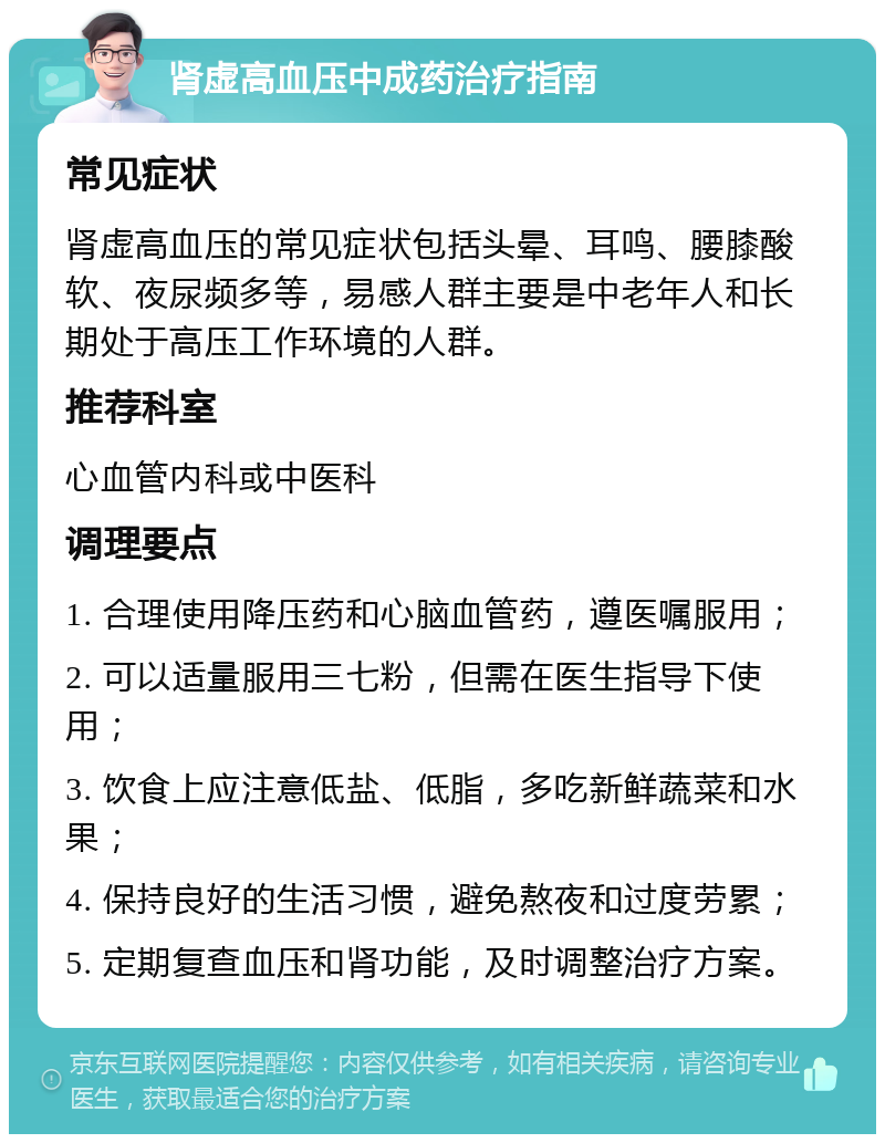 肾虚高血压中成药治疗指南 常见症状 肾虚高血压的常见症状包括头晕、耳鸣、腰膝酸软、夜尿频多等，易感人群主要是中老年人和长期处于高压工作环境的人群。 推荐科室 心血管内科或中医科 调理要点 1. 合理使用降压药和心脑血管药，遵医嘱服用； 2. 可以适量服用三七粉，但需在医生指导下使用； 3. 饮食上应注意低盐、低脂，多吃新鲜蔬菜和水果； 4. 保持良好的生活习惯，避免熬夜和过度劳累； 5. 定期复查血压和肾功能，及时调整治疗方案。