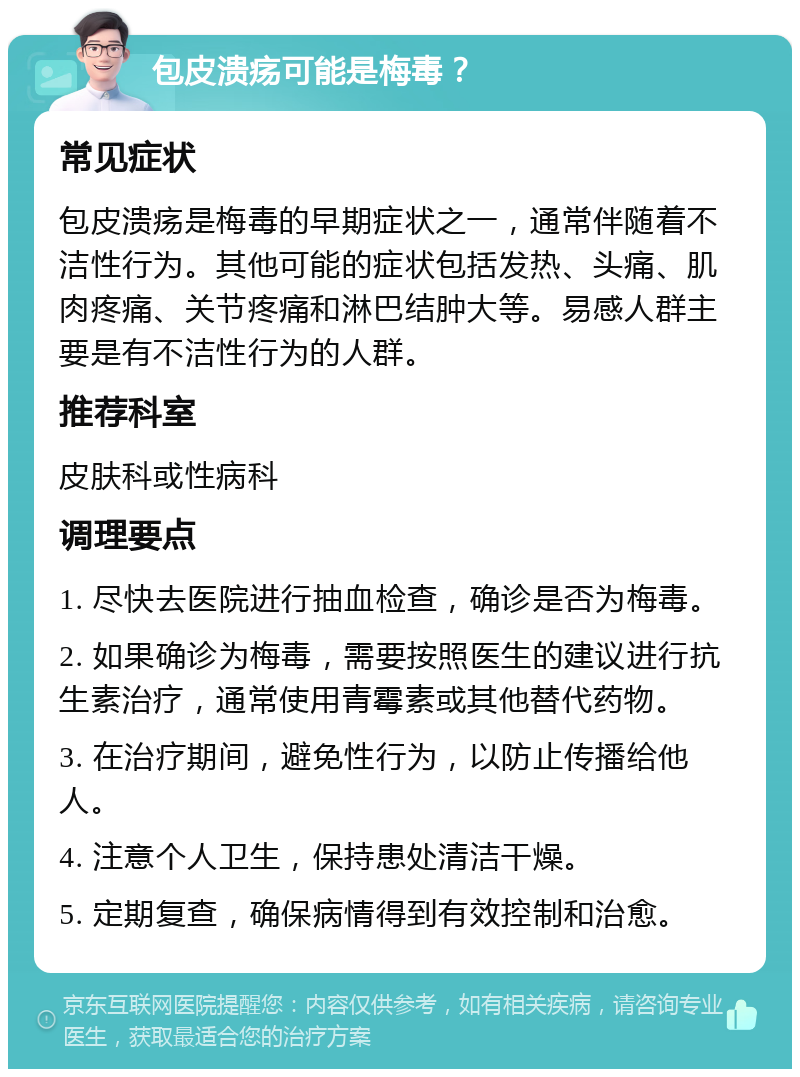 包皮溃疡可能是梅毒？ 常见症状 包皮溃疡是梅毒的早期症状之一，通常伴随着不洁性行为。其他可能的症状包括发热、头痛、肌肉疼痛、关节疼痛和淋巴结肿大等。易感人群主要是有不洁性行为的人群。 推荐科室 皮肤科或性病科 调理要点 1. 尽快去医院进行抽血检查，确诊是否为梅毒。 2. 如果确诊为梅毒，需要按照医生的建议进行抗生素治疗，通常使用青霉素或其他替代药物。 3. 在治疗期间，避免性行为，以防止传播给他人。 4. 注意个人卫生，保持患处清洁干燥。 5. 定期复查，确保病情得到有效控制和治愈。