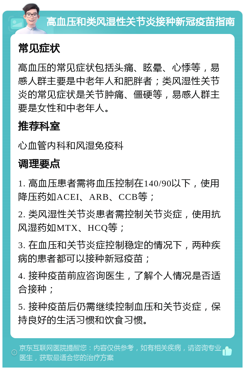 高血压和类风湿性关节炎接种新冠疫苗指南 常见症状 高血压的常见症状包括头痛、眩晕、心悸等，易感人群主要是中老年人和肥胖者；类风湿性关节炎的常见症状是关节肿痛、僵硬等，易感人群主要是女性和中老年人。 推荐科室 心血管内科和风湿免疫科 调理要点 1. 高血压患者需将血压控制在140/90以下，使用降压药如ACEI、ARB、CCB等； 2. 类风湿性关节炎患者需控制关节炎症，使用抗风湿药如MTX、HCQ等； 3. 在血压和关节炎症控制稳定的情况下，两种疾病的患者都可以接种新冠疫苗； 4. 接种疫苗前应咨询医生，了解个人情况是否适合接种； 5. 接种疫苗后仍需继续控制血压和关节炎症，保持良好的生活习惯和饮食习惯。