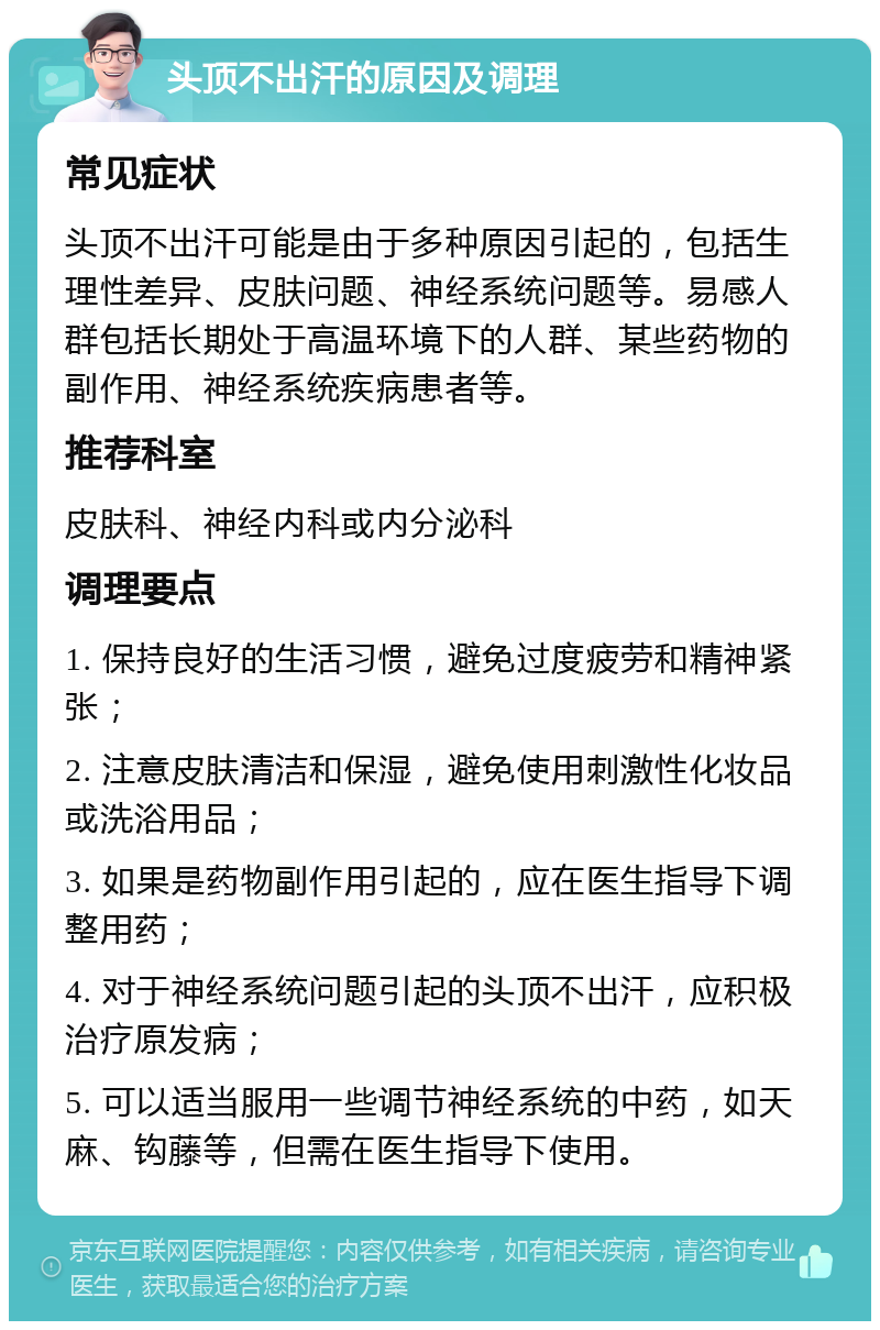 头顶不出汗的原因及调理 常见症状 头顶不出汗可能是由于多种原因引起的，包括生理性差异、皮肤问题、神经系统问题等。易感人群包括长期处于高温环境下的人群、某些药物的副作用、神经系统疾病患者等。 推荐科室 皮肤科、神经内科或内分泌科 调理要点 1. 保持良好的生活习惯，避免过度疲劳和精神紧张； 2. 注意皮肤清洁和保湿，避免使用刺激性化妆品或洗浴用品； 3. 如果是药物副作用引起的，应在医生指导下调整用药； 4. 对于神经系统问题引起的头顶不出汗，应积极治疗原发病； 5. 可以适当服用一些调节神经系统的中药，如天麻、钩藤等，但需在医生指导下使用。