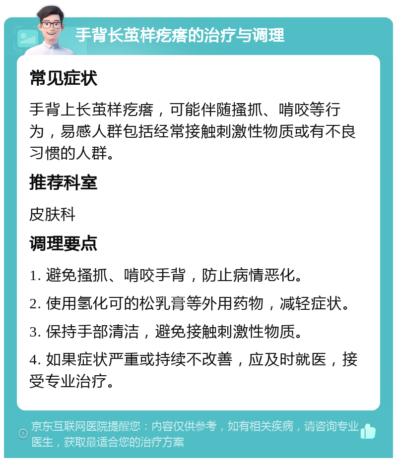 手背长茧样疙瘩的治疗与调理 常见症状 手背上长茧样疙瘩，可能伴随搔抓、啃咬等行为，易感人群包括经常接触刺激性物质或有不良习惯的人群。 推荐科室 皮肤科 调理要点 1. 避免搔抓、啃咬手背，防止病情恶化。 2. 使用氢化可的松乳膏等外用药物，减轻症状。 3. 保持手部清洁，避免接触刺激性物质。 4. 如果症状严重或持续不改善，应及时就医，接受专业治疗。