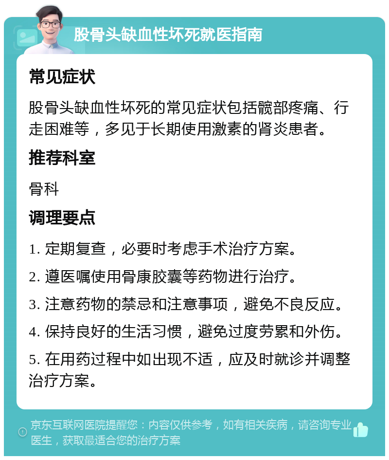 股骨头缺血性坏死就医指南 常见症状 股骨头缺血性坏死的常见症状包括髋部疼痛、行走困难等，多见于长期使用激素的肾炎患者。 推荐科室 骨科 调理要点 1. 定期复查，必要时考虑手术治疗方案。 2. 遵医嘱使用骨康胶囊等药物进行治疗。 3. 注意药物的禁忌和注意事项，避免不良反应。 4. 保持良好的生活习惯，避免过度劳累和外伤。 5. 在用药过程中如出现不适，应及时就诊并调整治疗方案。