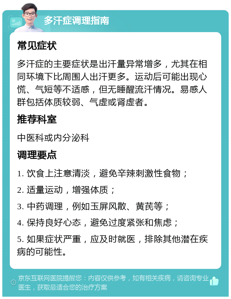 多汗症调理指南 常见症状 多汗症的主要症状是出汗量异常增多，尤其在相同环境下比周围人出汗更多。运动后可能出现心慌、气短等不适感，但无睡醒流汗情况。易感人群包括体质较弱、气虚或肾虚者。 推荐科室 中医科或内分泌科 调理要点 1. 饮食上注意清淡，避免辛辣刺激性食物； 2. 适量运动，增强体质； 3. 中药调理，例如玉屏风散、黄芪等； 4. 保持良好心态，避免过度紧张和焦虑； 5. 如果症状严重，应及时就医，排除其他潜在疾病的可能性。