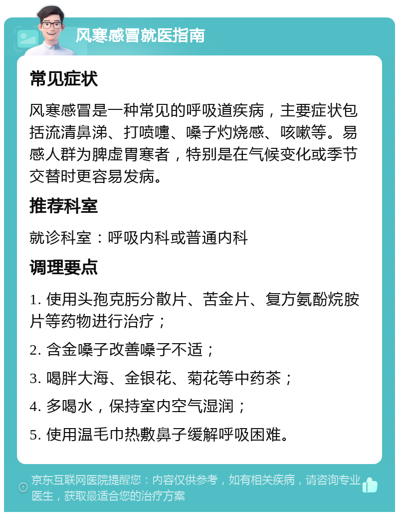 风寒感冒就医指南 常见症状 风寒感冒是一种常见的呼吸道疾病，主要症状包括流清鼻涕、打喷嚏、嗓子灼烧感、咳嗽等。易感人群为脾虚胃寒者，特别是在气候变化或季节交替时更容易发病。 推荐科室 就诊科室：呼吸内科或普通内科 调理要点 1. 使用头孢克肟分散片、苦金片、复方氨酚烷胺片等药物进行治疗； 2. 含金嗓子改善嗓子不适； 3. 喝胖大海、金银花、菊花等中药茶； 4. 多喝水，保持室内空气湿润； 5. 使用温毛巾热敷鼻子缓解呼吸困难。