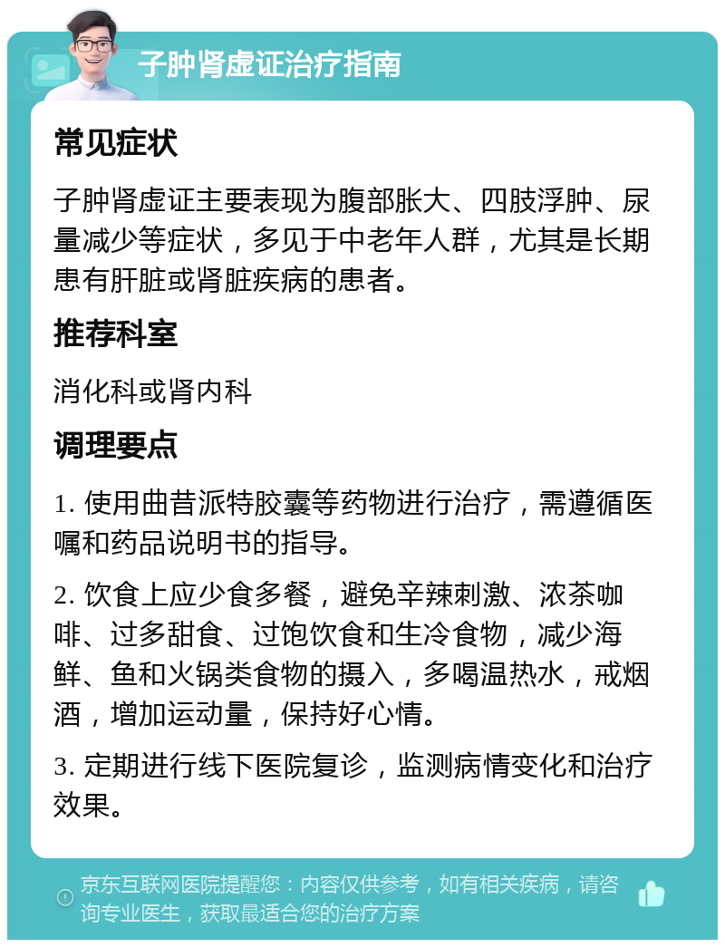 子肿肾虚证治疗指南 常见症状 子肿肾虚证主要表现为腹部胀大、四肢浮肿、尿量减少等症状，多见于中老年人群，尤其是长期患有肝脏或肾脏疾病的患者。 推荐科室 消化科或肾内科 调理要点 1. 使用曲昔派特胶囊等药物进行治疗，需遵循医嘱和药品说明书的指导。 2. 饮食上应少食多餐，避免辛辣刺激、浓茶咖啡、过多甜食、过饱饮食和生冷食物，减少海鲜、鱼和火锅类食物的摄入，多喝温热水，戒烟酒，增加运动量，保持好心情。 3. 定期进行线下医院复诊，监测病情变化和治疗效果。