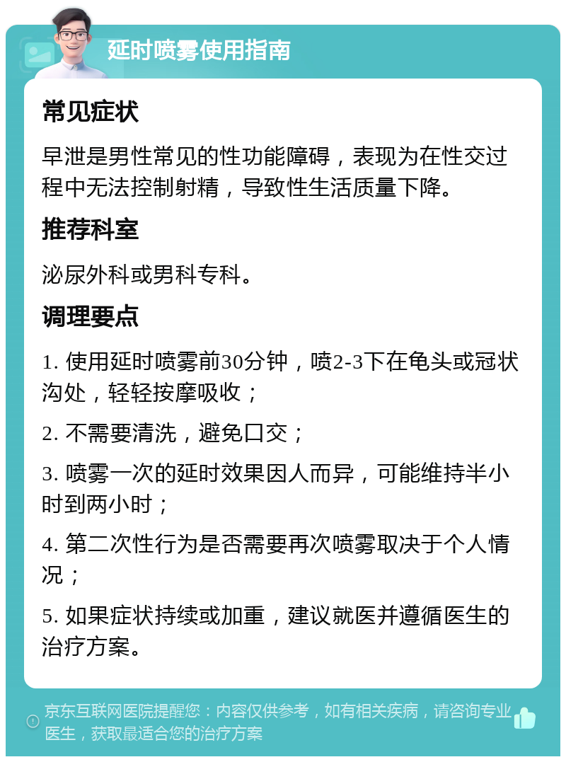 延时喷雾使用指南 常见症状 早泄是男性常见的性功能障碍，表现为在性交过程中无法控制射精，导致性生活质量下降。 推荐科室 泌尿外科或男科专科。 调理要点 1. 使用延时喷雾前30分钟，喷2-3下在龟头或冠状沟处，轻轻按摩吸收； 2. 不需要清洗，避免口交； 3. 喷雾一次的延时效果因人而异，可能维持半小时到两小时； 4. 第二次性行为是否需要再次喷雾取决于个人情况； 5. 如果症状持续或加重，建议就医并遵循医生的治疗方案。