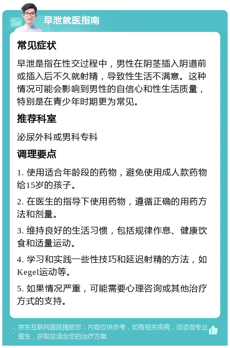 早泄就医指南 常见症状 早泄是指在性交过程中，男性在阴茎插入阴道前或插入后不久就射精，导致性生活不满意。这种情况可能会影响到男性的自信心和性生活质量，特别是在青少年时期更为常见。 推荐科室 泌尿外科或男科专科 调理要点 1. 使用适合年龄段的药物，避免使用成人款药物给15岁的孩子。 2. 在医生的指导下使用药物，遵循正确的用药方法和剂量。 3. 维持良好的生活习惯，包括规律作息、健康饮食和适量运动。 4. 学习和实践一些性技巧和延迟射精的方法，如Kegel运动等。 5. 如果情况严重，可能需要心理咨询或其他治疗方式的支持。