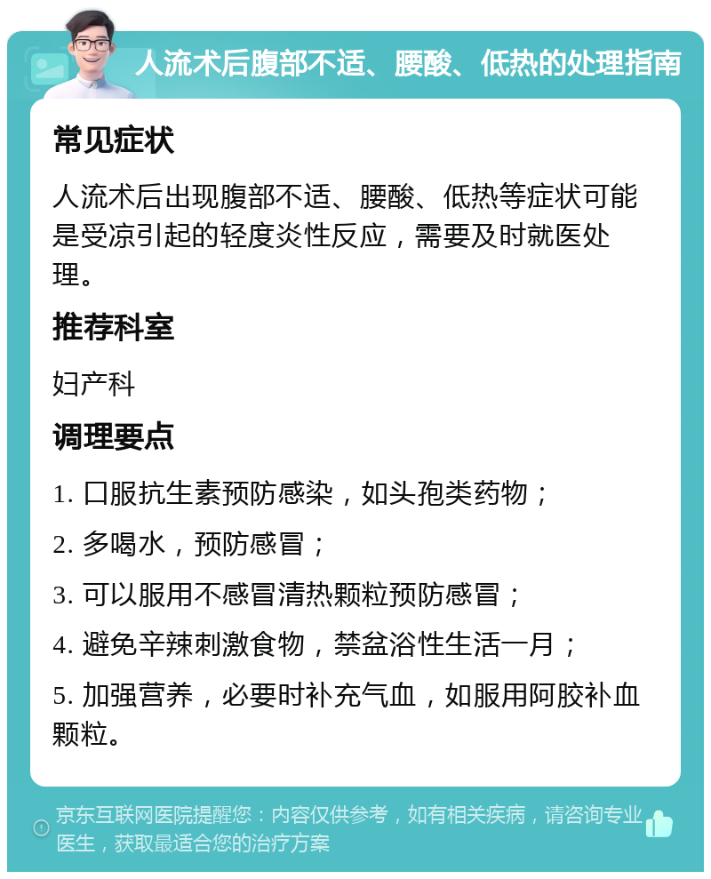 人流术后腹部不适、腰酸、低热的处理指南 常见症状 人流术后出现腹部不适、腰酸、低热等症状可能是受凉引起的轻度炎性反应，需要及时就医处理。 推荐科室 妇产科 调理要点 1. 口服抗生素预防感染，如头孢类药物； 2. 多喝水，预防感冒； 3. 可以服用不感冒清热颗粒预防感冒； 4. 避免辛辣刺激食物，禁盆浴性生活一月； 5. 加强营养，必要时补充气血，如服用阿胶补血颗粒。