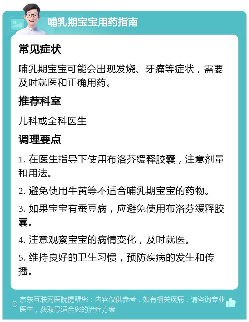 哺乳期宝宝用药指南 常见症状 哺乳期宝宝可能会出现发烧、牙痛等症状，需要及时就医和正确用药。 推荐科室 儿科或全科医生 调理要点 1. 在医生指导下使用布洛芬缓释胶囊，注意剂量和用法。 2. 避免使用牛黄等不适合哺乳期宝宝的药物。 3. 如果宝宝有蚕豆病，应避免使用布洛芬缓释胶囊。 4. 注意观察宝宝的病情变化，及时就医。 5. 维持良好的卫生习惯，预防疾病的发生和传播。