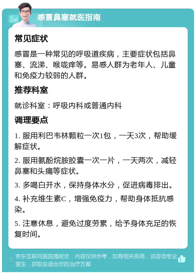 感冒鼻塞就医指南 常见症状 感冒是一种常见的呼吸道疾病，主要症状包括鼻塞、流涕、喉咙痒等。易感人群为老年人、儿童和免疫力较弱的人群。 推荐科室 就诊科室：呼吸内科或普通内科 调理要点 1. 服用利巴韦林颗粒一次1包，一天3次，帮助缓解症状。 2. 服用氨酚烷胺胶囊一次一片，一天两次，减轻鼻塞和头痛等症状。 3. 多喝白开水，保持身体水分，促进病毒排出。 4. 补充维生素C，增强免疫力，帮助身体抵抗感染。 5. 注意休息，避免过度劳累，给予身体充足的恢复时间。