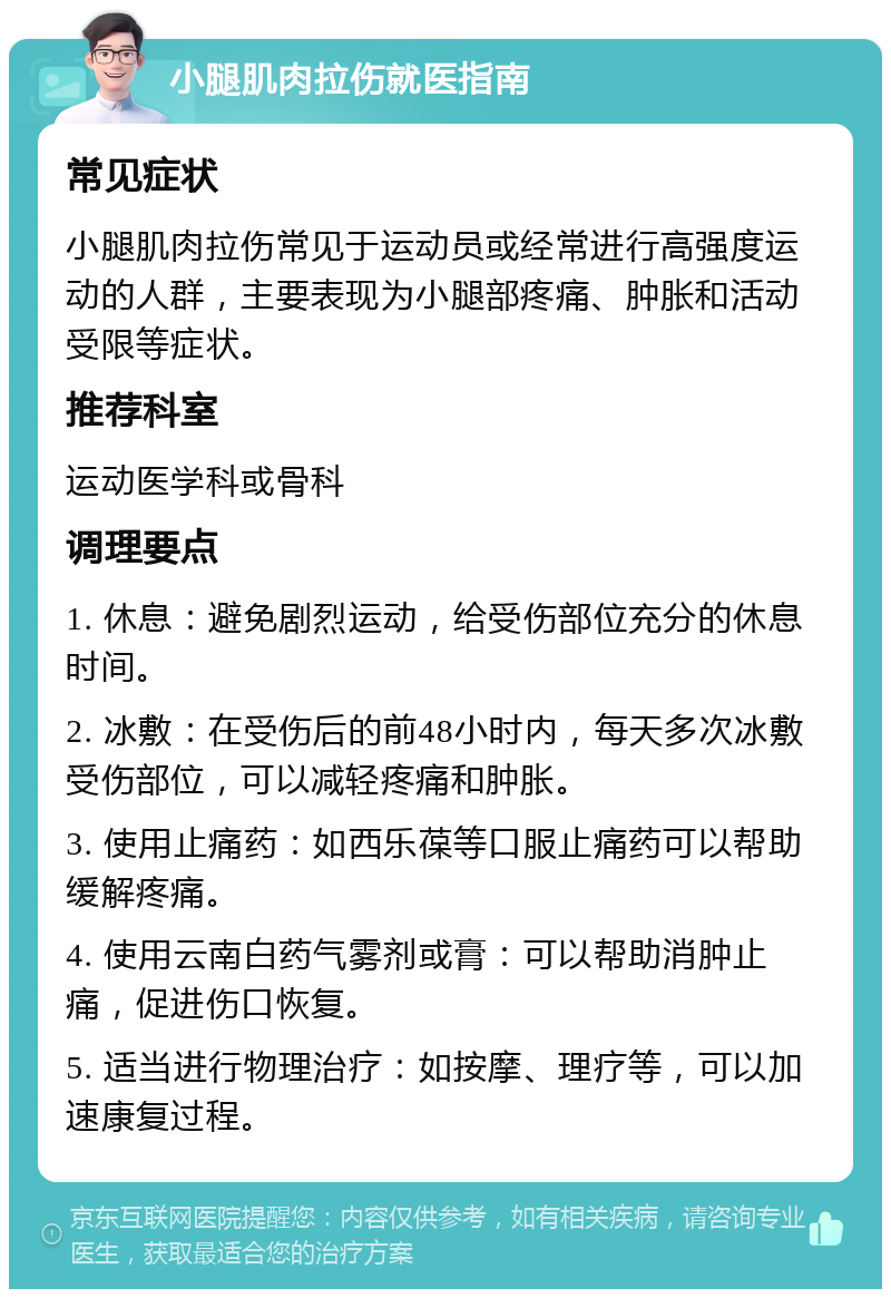 小腿肌肉拉伤就医指南 常见症状 小腿肌肉拉伤常见于运动员或经常进行高强度运动的人群，主要表现为小腿部疼痛、肿胀和活动受限等症状。 推荐科室 运动医学科或骨科 调理要点 1. 休息：避免剧烈运动，给受伤部位充分的休息时间。 2. 冰敷：在受伤后的前48小时内，每天多次冰敷受伤部位，可以减轻疼痛和肿胀。 3. 使用止痛药：如西乐葆等口服止痛药可以帮助缓解疼痛。 4. 使用云南白药气雾剂或膏：可以帮助消肿止痛，促进伤口恢复。 5. 适当进行物理治疗：如按摩、理疗等，可以加速康复过程。