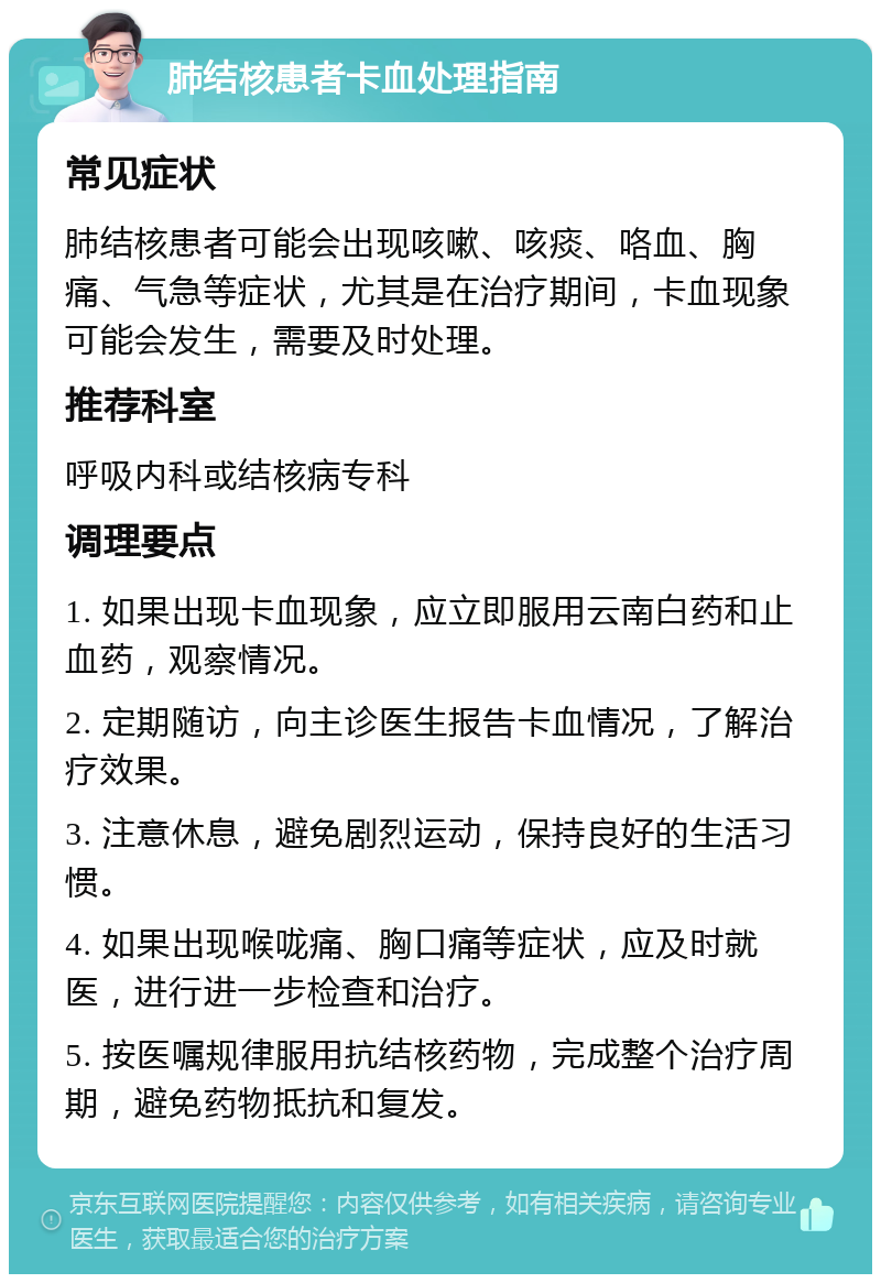 肺结核患者卡血处理指南 常见症状 肺结核患者可能会出现咳嗽、咳痰、咯血、胸痛、气急等症状，尤其是在治疗期间，卡血现象可能会发生，需要及时处理。 推荐科室 呼吸内科或结核病专科 调理要点 1. 如果出现卡血现象，应立即服用云南白药和止血药，观察情况。 2. 定期随访，向主诊医生报告卡血情况，了解治疗效果。 3. 注意休息，避免剧烈运动，保持良好的生活习惯。 4. 如果出现喉咙痛、胸口痛等症状，应及时就医，进行进一步检查和治疗。 5. 按医嘱规律服用抗结核药物，完成整个治疗周期，避免药物抵抗和复发。