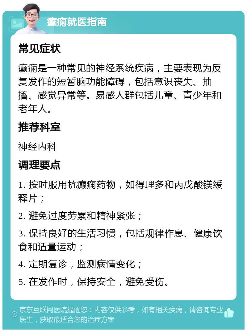 癫痫就医指南 常见症状 癫痫是一种常见的神经系统疾病，主要表现为反复发作的短暂脑功能障碍，包括意识丧失、抽搐、感觉异常等。易感人群包括儿童、青少年和老年人。 推荐科室 神经内科 调理要点 1. 按时服用抗癫痫药物，如得理多和丙戊酸镁缓释片； 2. 避免过度劳累和精神紧张； 3. 保持良好的生活习惯，包括规律作息、健康饮食和适量运动； 4. 定期复诊，监测病情变化； 5. 在发作时，保持安全，避免受伤。