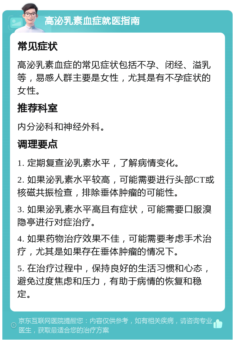 高泌乳素血症就医指南 常见症状 高泌乳素血症的常见症状包括不孕、闭经、溢乳等，易感人群主要是女性，尤其是有不孕症状的女性。 推荐科室 内分泌科和神经外科。 调理要点 1. 定期复查泌乳素水平，了解病情变化。 2. 如果泌乳素水平较高，可能需要进行头部CT或核磁共振检查，排除垂体肿瘤的可能性。 3. 如果泌乳素水平高且有症状，可能需要口服溴隐亭进行对症治疗。 4. 如果药物治疗效果不佳，可能需要考虑手术治疗，尤其是如果存在垂体肿瘤的情况下。 5. 在治疗过程中，保持良好的生活习惯和心态，避免过度焦虑和压力，有助于病情的恢复和稳定。