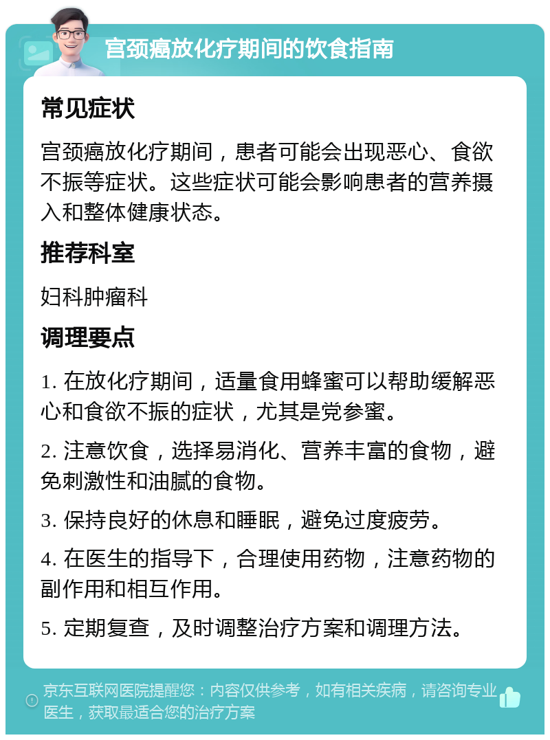 宫颈癌放化疗期间的饮食指南 常见症状 宫颈癌放化疗期间，患者可能会出现恶心、食欲不振等症状。这些症状可能会影响患者的营养摄入和整体健康状态。 推荐科室 妇科肿瘤科 调理要点 1. 在放化疗期间，适量食用蜂蜜可以帮助缓解恶心和食欲不振的症状，尤其是党参蜜。 2. 注意饮食，选择易消化、营养丰富的食物，避免刺激性和油腻的食物。 3. 保持良好的休息和睡眠，避免过度疲劳。 4. 在医生的指导下，合理使用药物，注意药物的副作用和相互作用。 5. 定期复查，及时调整治疗方案和调理方法。