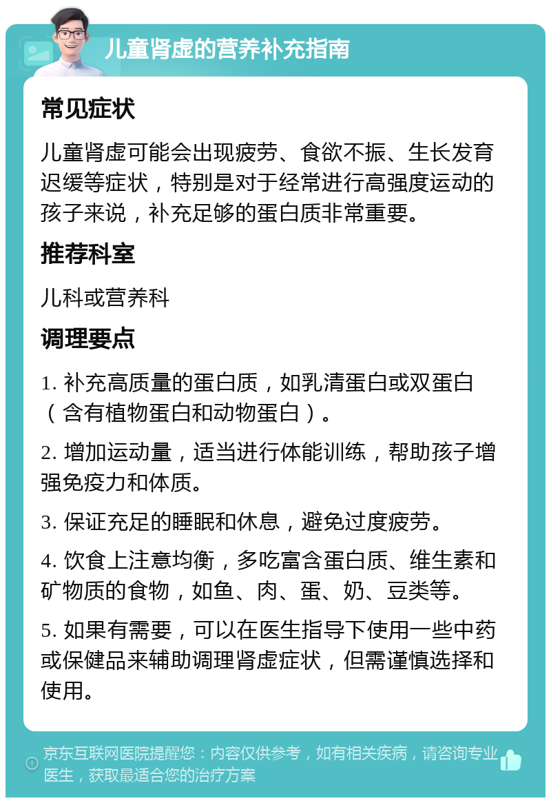 儿童肾虚的营养补充指南 常见症状 儿童肾虚可能会出现疲劳、食欲不振、生长发育迟缓等症状，特别是对于经常进行高强度运动的孩子来说，补充足够的蛋白质非常重要。 推荐科室 儿科或营养科 调理要点 1. 补充高质量的蛋白质，如乳清蛋白或双蛋白（含有植物蛋白和动物蛋白）。 2. 增加运动量，适当进行体能训练，帮助孩子增强免疫力和体质。 3. 保证充足的睡眠和休息，避免过度疲劳。 4. 饮食上注意均衡，多吃富含蛋白质、维生素和矿物质的食物，如鱼、肉、蛋、奶、豆类等。 5. 如果有需要，可以在医生指导下使用一些中药或保健品来辅助调理肾虚症状，但需谨慎选择和使用。