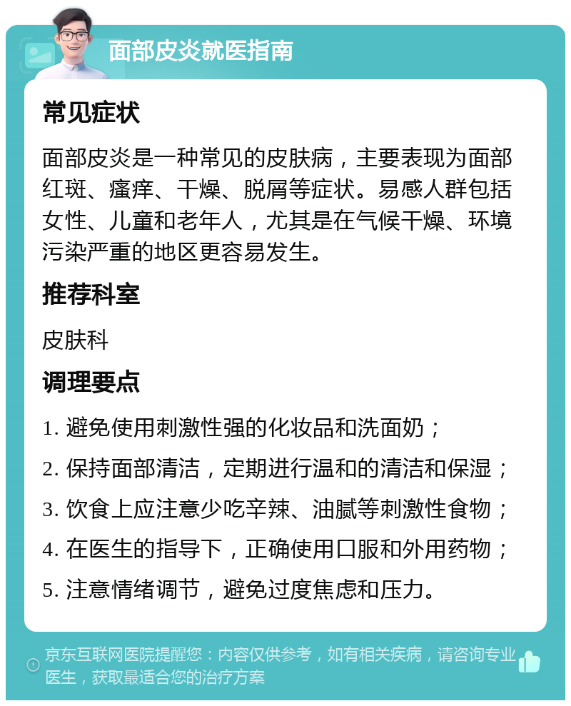 面部皮炎就医指南 常见症状 面部皮炎是一种常见的皮肤病，主要表现为面部红斑、瘙痒、干燥、脱屑等症状。易感人群包括女性、儿童和老年人，尤其是在气候干燥、环境污染严重的地区更容易发生。 推荐科室 皮肤科 调理要点 1. 避免使用刺激性强的化妆品和洗面奶； 2. 保持面部清洁，定期进行温和的清洁和保湿； 3. 饮食上应注意少吃辛辣、油腻等刺激性食物； 4. 在医生的指导下，正确使用口服和外用药物； 5. 注意情绪调节，避免过度焦虑和压力。