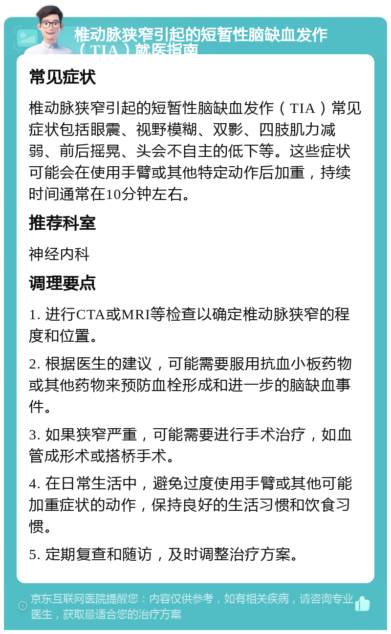 椎动脉狭窄引起的短暂性脑缺血发作（TIA）就医指南 常见症状 椎动脉狭窄引起的短暂性脑缺血发作（TIA）常见症状包括眼震、视野模糊、双影、四肢肌力减弱、前后摇晃、头会不自主的低下等。这些症状可能会在使用手臂或其他特定动作后加重，持续时间通常在10分钟左右。 推荐科室 神经内科 调理要点 1. 进行CTA或MRI等检查以确定椎动脉狭窄的程度和位置。 2. 根据医生的建议，可能需要服用抗血小板药物或其他药物来预防血栓形成和进一步的脑缺血事件。 3. 如果狭窄严重，可能需要进行手术治疗，如血管成形术或搭桥手术。 4. 在日常生活中，避免过度使用手臂或其他可能加重症状的动作，保持良好的生活习惯和饮食习惯。 5. 定期复查和随访，及时调整治疗方案。