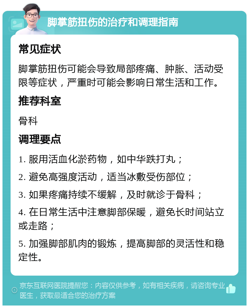 脚掌筋扭伤的治疗和调理指南 常见症状 脚掌筋扭伤可能会导致局部疼痛、肿胀、活动受限等症状，严重时可能会影响日常生活和工作。 推荐科室 骨科 调理要点 1. 服用活血化淤药物，如中华跌打丸； 2. 避免高强度活动，适当冰敷受伤部位； 3. 如果疼痛持续不缓解，及时就诊于骨科； 4. 在日常生活中注意脚部保暖，避免长时间站立或走路； 5. 加强脚部肌肉的锻炼，提高脚部的灵活性和稳定性。