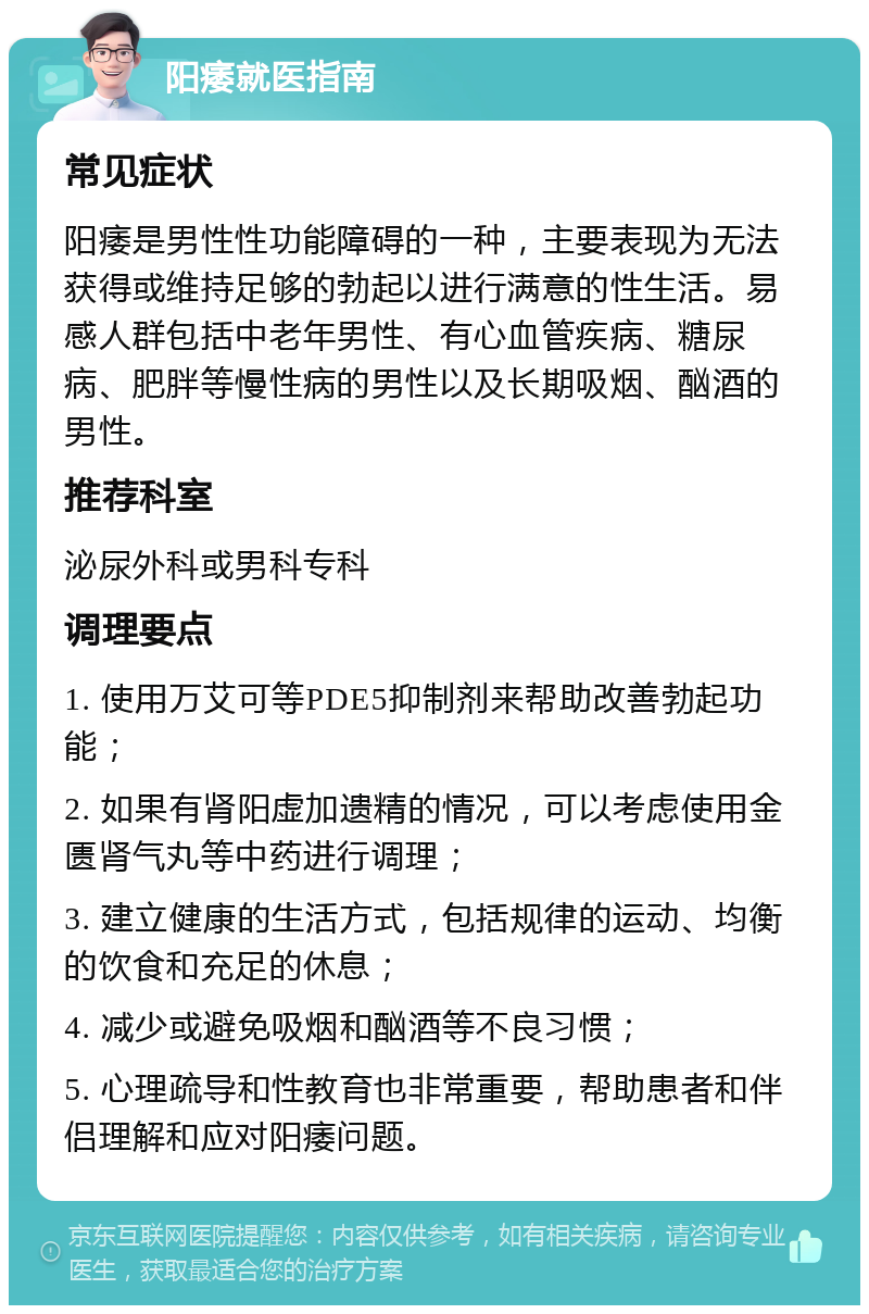 阳痿就医指南 常见症状 阳痿是男性性功能障碍的一种，主要表现为无法获得或维持足够的勃起以进行满意的性生活。易感人群包括中老年男性、有心血管疾病、糖尿病、肥胖等慢性病的男性以及长期吸烟、酗酒的男性。 推荐科室 泌尿外科或男科专科 调理要点 1. 使用万艾可等PDE5抑制剂来帮助改善勃起功能； 2. 如果有肾阳虚加遗精的情况，可以考虑使用金匮肾气丸等中药进行调理； 3. 建立健康的生活方式，包括规律的运动、均衡的饮食和充足的休息； 4. 减少或避免吸烟和酗酒等不良习惯； 5. 心理疏导和性教育也非常重要，帮助患者和伴侣理解和应对阳痿问题。