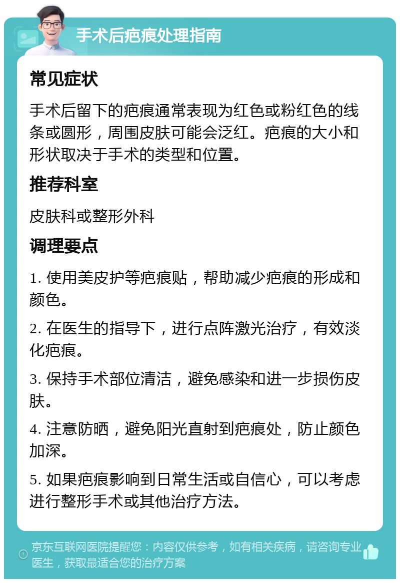 手术后疤痕处理指南 常见症状 手术后留下的疤痕通常表现为红色或粉红色的线条或圆形，周围皮肤可能会泛红。疤痕的大小和形状取决于手术的类型和位置。 推荐科室 皮肤科或整形外科 调理要点 1. 使用美皮护等疤痕贴，帮助减少疤痕的形成和颜色。 2. 在医生的指导下，进行点阵激光治疗，有效淡化疤痕。 3. 保持手术部位清洁，避免感染和进一步损伤皮肤。 4. 注意防晒，避免阳光直射到疤痕处，防止颜色加深。 5. 如果疤痕影响到日常生活或自信心，可以考虑进行整形手术或其他治疗方法。