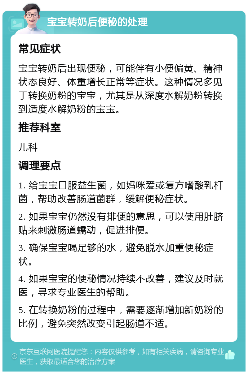 宝宝转奶后便秘的处理 常见症状 宝宝转奶后出现便秘，可能伴有小便偏黄、精神状态良好、体重增长正常等症状。这种情况多见于转换奶粉的宝宝，尤其是从深度水解奶粉转换到适度水解奶粉的宝宝。 推荐科室 儿科 调理要点 1. 给宝宝口服益生菌，如妈咪爱或复方嗜酸乳杆菌，帮助改善肠道菌群，缓解便秘症状。 2. 如果宝宝仍然没有排便的意思，可以使用肚脐贴来刺激肠道蠕动，促进排便。 3. 确保宝宝喝足够的水，避免脱水加重便秘症状。 4. 如果宝宝的便秘情况持续不改善，建议及时就医，寻求专业医生的帮助。 5. 在转换奶粉的过程中，需要逐渐增加新奶粉的比例，避免突然改变引起肠道不适。