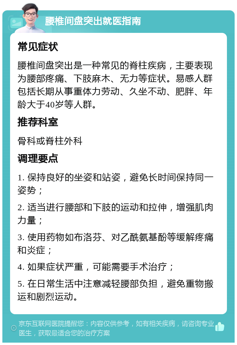 腰椎间盘突出就医指南 常见症状 腰椎间盘突出是一种常见的脊柱疾病，主要表现为腰部疼痛、下肢麻木、无力等症状。易感人群包括长期从事重体力劳动、久坐不动、肥胖、年龄大于40岁等人群。 推荐科室 骨科或脊柱外科 调理要点 1. 保持良好的坐姿和站姿，避免长时间保持同一姿势； 2. 适当进行腰部和下肢的运动和拉伸，增强肌肉力量； 3. 使用药物如布洛芬、对乙酰氨基酚等缓解疼痛和炎症； 4. 如果症状严重，可能需要手术治疗； 5. 在日常生活中注意减轻腰部负担，避免重物搬运和剧烈运动。