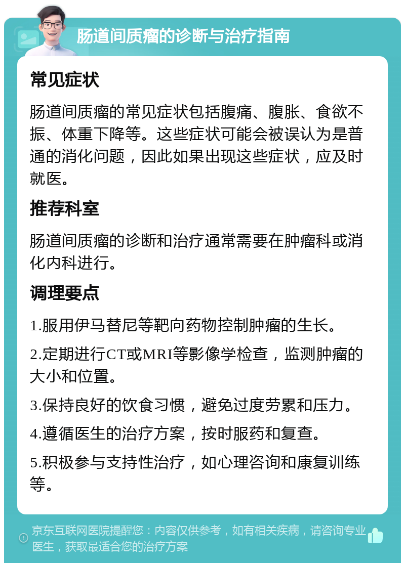 肠道间质瘤的诊断与治疗指南 常见症状 肠道间质瘤的常见症状包括腹痛、腹胀、食欲不振、体重下降等。这些症状可能会被误认为是普通的消化问题，因此如果出现这些症状，应及时就医。 推荐科室 肠道间质瘤的诊断和治疗通常需要在肿瘤科或消化内科进行。 调理要点 1.服用伊马替尼等靶向药物控制肿瘤的生长。 2.定期进行CT或MRI等影像学检查，监测肿瘤的大小和位置。 3.保持良好的饮食习惯，避免过度劳累和压力。 4.遵循医生的治疗方案，按时服药和复查。 5.积极参与支持性治疗，如心理咨询和康复训练等。