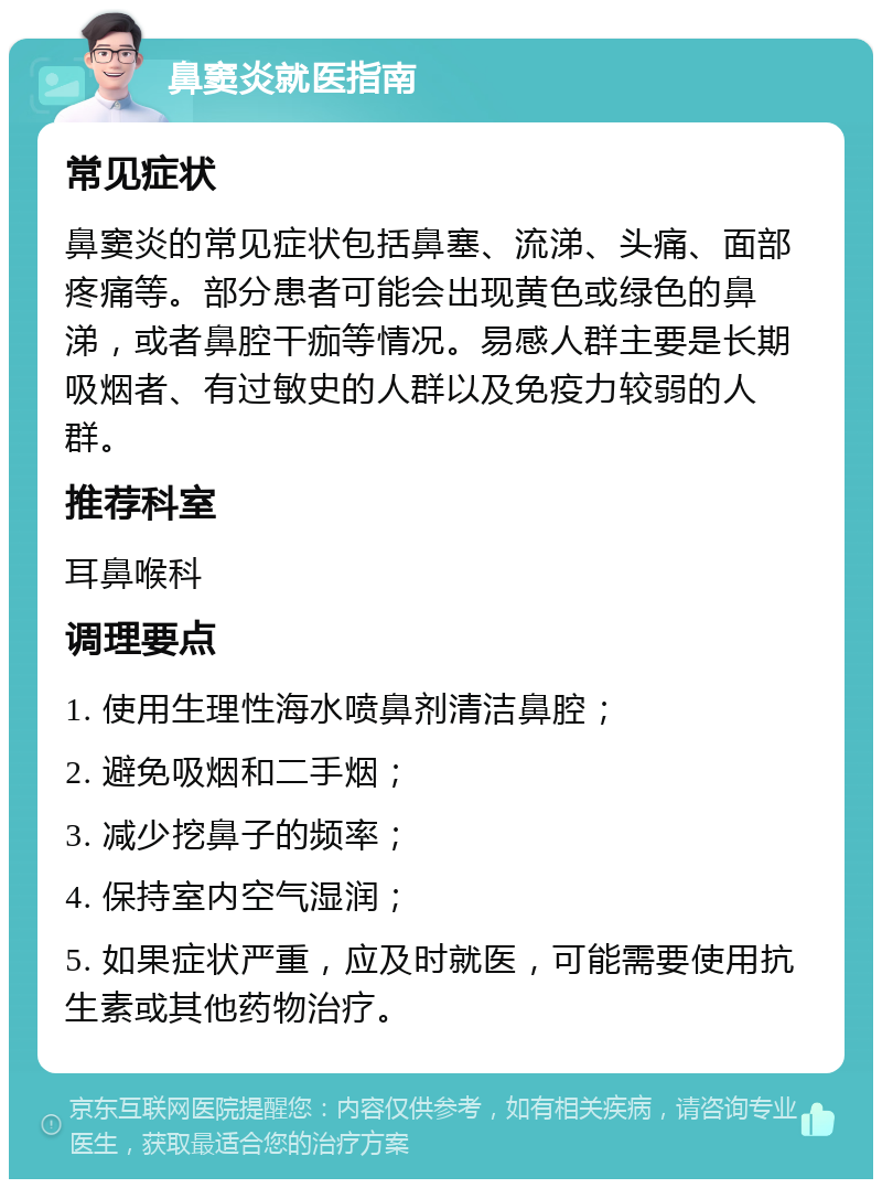 鼻窦炎就医指南 常见症状 鼻窦炎的常见症状包括鼻塞、流涕、头痛、面部疼痛等。部分患者可能会出现黄色或绿色的鼻涕，或者鼻腔干痂等情况。易感人群主要是长期吸烟者、有过敏史的人群以及免疫力较弱的人群。 推荐科室 耳鼻喉科 调理要点 1. 使用生理性海水喷鼻剂清洁鼻腔； 2. 避免吸烟和二手烟； 3. 减少挖鼻子的频率； 4. 保持室内空气湿润； 5. 如果症状严重，应及时就医，可能需要使用抗生素或其他药物治疗。