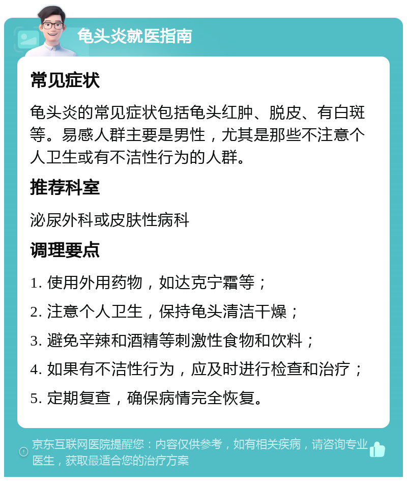 龟头炎就医指南 常见症状 龟头炎的常见症状包括龟头红肿、脱皮、有白斑等。易感人群主要是男性，尤其是那些不注意个人卫生或有不洁性行为的人群。 推荐科室 泌尿外科或皮肤性病科 调理要点 1. 使用外用药物，如达克宁霜等； 2. 注意个人卫生，保持龟头清洁干燥； 3. 避免辛辣和酒精等刺激性食物和饮料； 4. 如果有不洁性行为，应及时进行检查和治疗； 5. 定期复查，确保病情完全恢复。