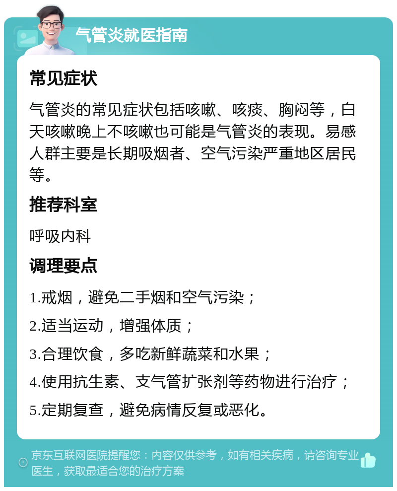 气管炎就医指南 常见症状 气管炎的常见症状包括咳嗽、咳痰、胸闷等，白天咳嗽晚上不咳嗽也可能是气管炎的表现。易感人群主要是长期吸烟者、空气污染严重地区居民等。 推荐科室 呼吸内科 调理要点 1.戒烟，避免二手烟和空气污染； 2.适当运动，增强体质； 3.合理饮食，多吃新鲜蔬菜和水果； 4.使用抗生素、支气管扩张剂等药物进行治疗； 5.定期复查，避免病情反复或恶化。