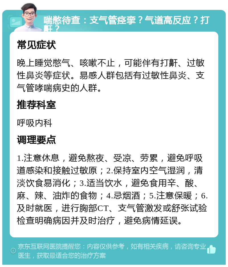 喘憋待查：支气管痉挛？气道高反应？打鼾？ 常见症状 晚上睡觉憋气、咳嗽不止，可能伴有打鼾、过敏性鼻炎等症状。易感人群包括有过敏性鼻炎、支气管哮喘病史的人群。 推荐科室 呼吸内科 调理要点 1.注意休息，避免熬夜、受凉、劳累，避免呼吸道感染和接触过敏原；2.保持室内空气湿润，清淡饮食易消化；3.适当饮水，避免食用辛、酸、麻、辣、油炸的食物；4.忌烟酒；5.注意保暖；6.及时就医，进行胸部CT、支气管激发或舒张试验检查明确病因并及时治疗，避免病情延误。