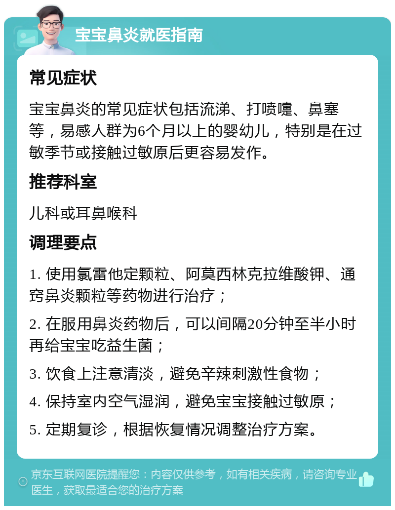 宝宝鼻炎就医指南 常见症状 宝宝鼻炎的常见症状包括流涕、打喷嚏、鼻塞等，易感人群为6个月以上的婴幼儿，特别是在过敏季节或接触过敏原后更容易发作。 推荐科室 儿科或耳鼻喉科 调理要点 1. 使用氯雷他定颗粒、阿莫西林克拉维酸钾、通窍鼻炎颗粒等药物进行治疗； 2. 在服用鼻炎药物后，可以间隔20分钟至半小时再给宝宝吃益生菌； 3. 饮食上注意清淡，避免辛辣刺激性食物； 4. 保持室内空气湿润，避免宝宝接触过敏原； 5. 定期复诊，根据恢复情况调整治疗方案。