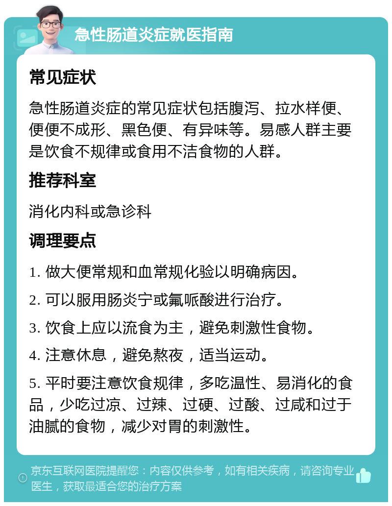 急性肠道炎症就医指南 常见症状 急性肠道炎症的常见症状包括腹泻、拉水样便、便便不成形、黑色便、有异味等。易感人群主要是饮食不规律或食用不洁食物的人群。 推荐科室 消化内科或急诊科 调理要点 1. 做大便常规和血常规化验以明确病因。 2. 可以服用肠炎宁或氟哌酸进行治疗。 3. 饮食上应以流食为主，避免刺激性食物。 4. 注意休息，避免熬夜，适当运动。 5. 平时要注意饮食规律，多吃温性、易消化的食品，少吃过凉、过辣、过硬、过酸、过咸和过于油腻的食物，减少对胃的刺激性。