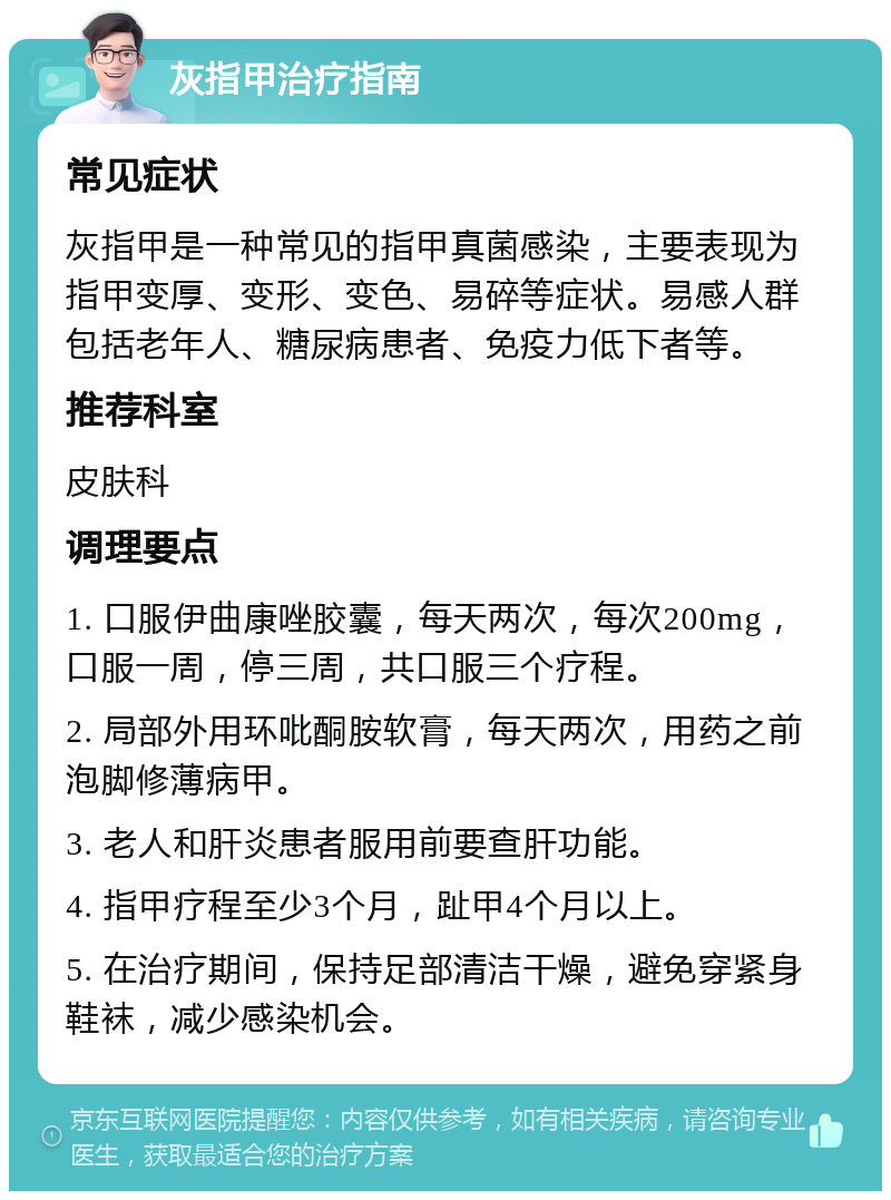 灰指甲治疗指南 常见症状 灰指甲是一种常见的指甲真菌感染，主要表现为指甲变厚、变形、变色、易碎等症状。易感人群包括老年人、糖尿病患者、免疫力低下者等。 推荐科室 皮肤科 调理要点 1. 口服伊曲康唑胶囊，每天两次，每次200mg，口服一周，停三周，共口服三个疗程。 2. 局部外用环吡酮胺软膏，每天两次，用药之前泡脚修薄病甲。 3. 老人和肝炎患者服用前要查肝功能。 4. 指甲疗程至少3个月，趾甲4个月以上。 5. 在治疗期间，保持足部清洁干燥，避免穿紧身鞋袜，减少感染机会。