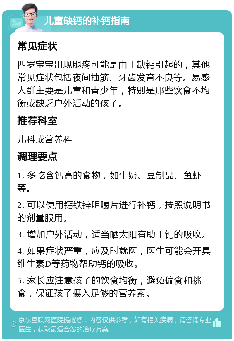 儿童缺钙的补钙指南 常见症状 四岁宝宝出现腿疼可能是由于缺钙引起的，其他常见症状包括夜间抽筋、牙齿发育不良等。易感人群主要是儿童和青少年，特别是那些饮食不均衡或缺乏户外活动的孩子。 推荐科室 儿科或营养科 调理要点 1. 多吃含钙高的食物，如牛奶、豆制品、鱼虾等。 2. 可以使用钙铁锌咀嚼片进行补钙，按照说明书的剂量服用。 3. 增加户外活动，适当晒太阳有助于钙的吸收。 4. 如果症状严重，应及时就医，医生可能会开具维生素D等药物帮助钙的吸收。 5. 家长应注意孩子的饮食均衡，避免偏食和挑食，保证孩子摄入足够的营养素。