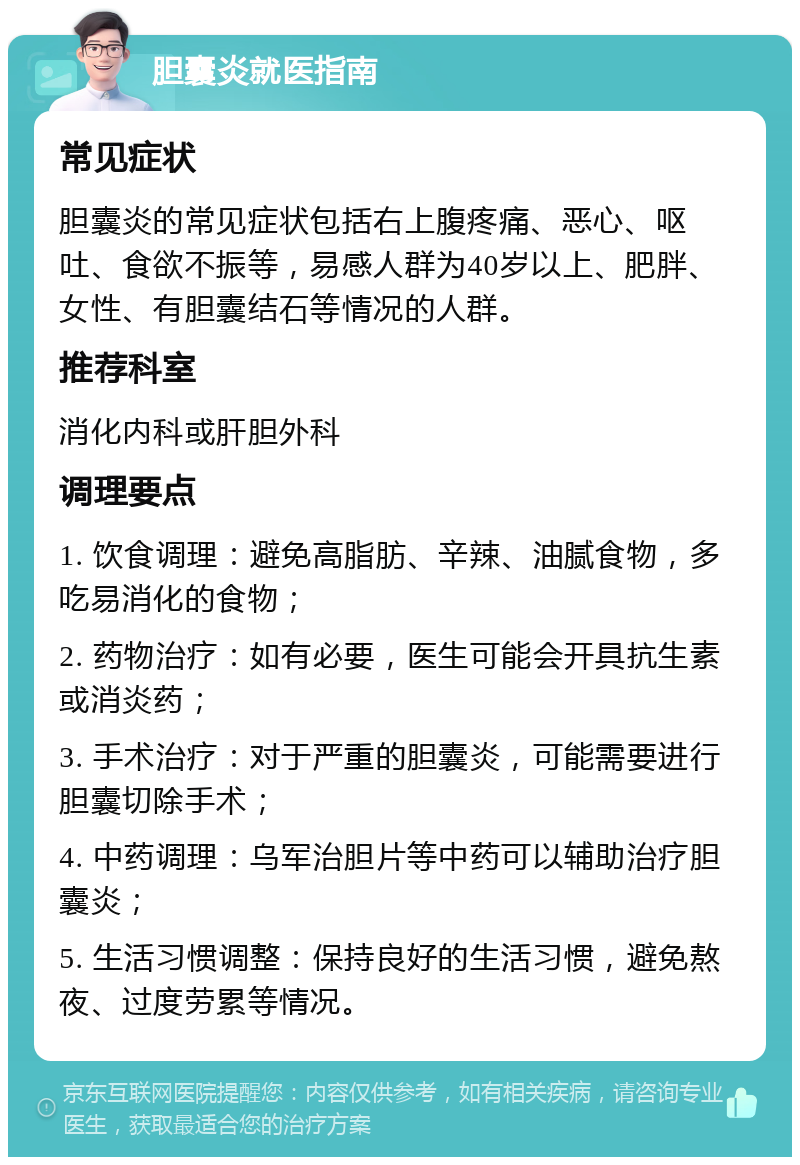 胆囊炎就医指南 常见症状 胆囊炎的常见症状包括右上腹疼痛、恶心、呕吐、食欲不振等，易感人群为40岁以上、肥胖、女性、有胆囊结石等情况的人群。 推荐科室 消化内科或肝胆外科 调理要点 1. 饮食调理：避免高脂肪、辛辣、油腻食物，多吃易消化的食物； 2. 药物治疗：如有必要，医生可能会开具抗生素或消炎药； 3. 手术治疗：对于严重的胆囊炎，可能需要进行胆囊切除手术； 4. 中药调理：乌军治胆片等中药可以辅助治疗胆囊炎； 5. 生活习惯调整：保持良好的生活习惯，避免熬夜、过度劳累等情况。