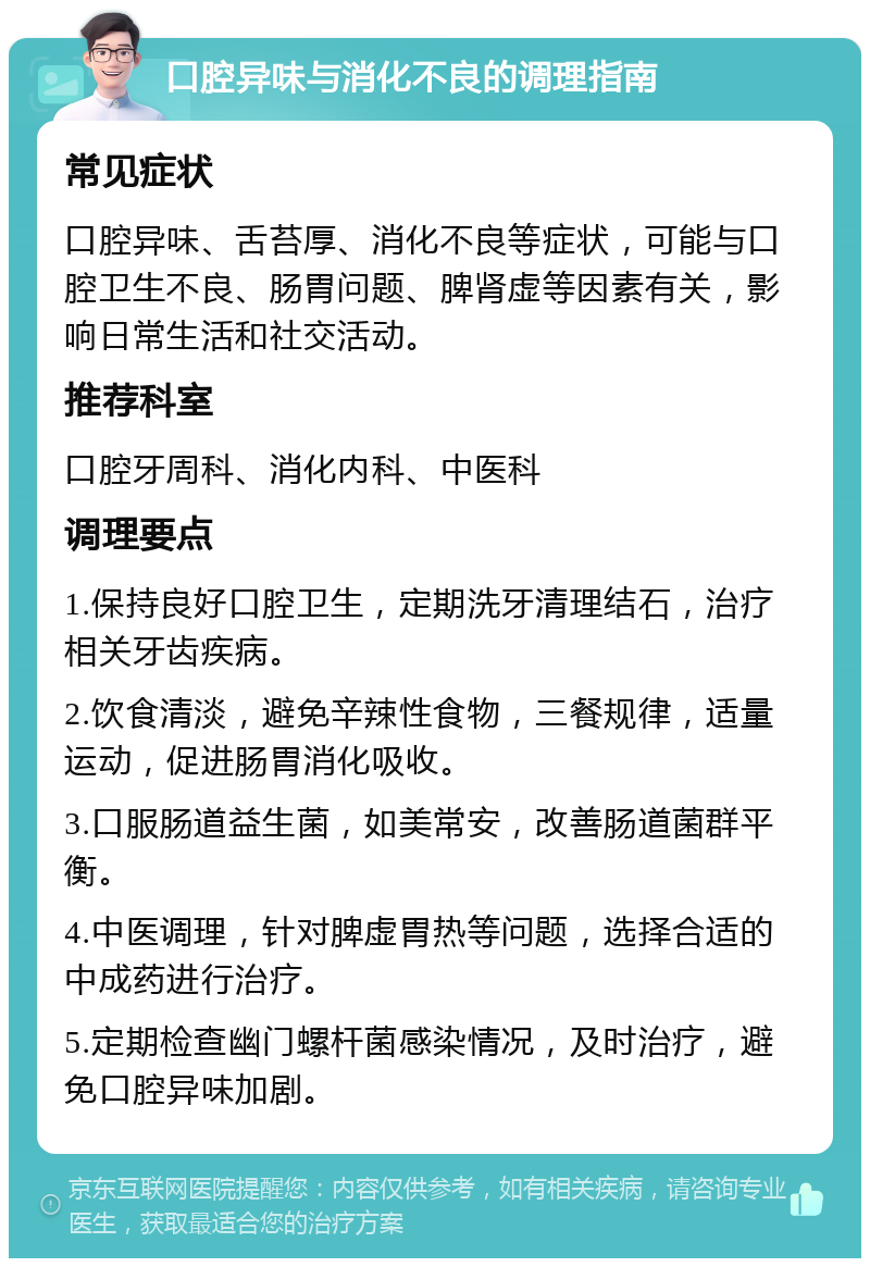 口腔异味与消化不良的调理指南 常见症状 口腔异味、舌苔厚、消化不良等症状，可能与口腔卫生不良、肠胃问题、脾肾虚等因素有关，影响日常生活和社交活动。 推荐科室 口腔牙周科、消化内科、中医科 调理要点 1.保持良好口腔卫生，定期洗牙清理结石，治疗相关牙齿疾病。 2.饮食清淡，避免辛辣性食物，三餐规律，适量运动，促进肠胃消化吸收。 3.口服肠道益生菌，如美常安，改善肠道菌群平衡。 4.中医调理，针对脾虚胃热等问题，选择合适的中成药进行治疗。 5.定期检查幽门螺杆菌感染情况，及时治疗，避免口腔异味加剧。