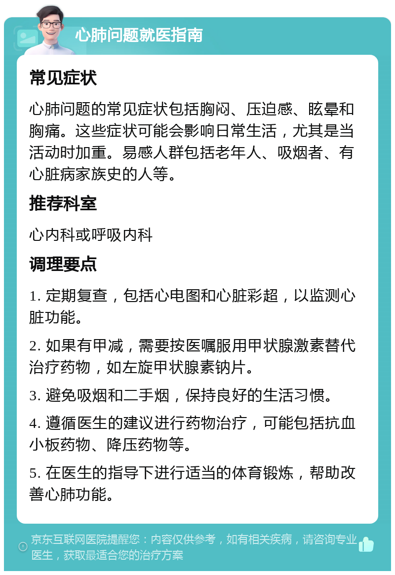 心肺问题就医指南 常见症状 心肺问题的常见症状包括胸闷、压迫感、眩晕和胸痛。这些症状可能会影响日常生活，尤其是当活动时加重。易感人群包括老年人、吸烟者、有心脏病家族史的人等。 推荐科室 心内科或呼吸内科 调理要点 1. 定期复查，包括心电图和心脏彩超，以监测心脏功能。 2. 如果有甲减，需要按医嘱服用甲状腺激素替代治疗药物，如左旋甲状腺素钠片。 3. 避免吸烟和二手烟，保持良好的生活习惯。 4. 遵循医生的建议进行药物治疗，可能包括抗血小板药物、降压药物等。 5. 在医生的指导下进行适当的体育锻炼，帮助改善心肺功能。