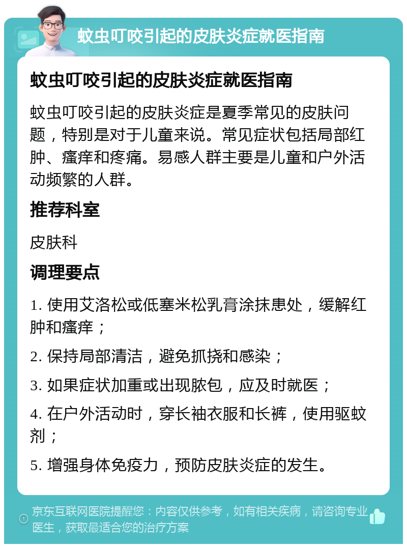 蚊虫叮咬引起的皮肤炎症就医指南 蚊虫叮咬引起的皮肤炎症就医指南 蚊虫叮咬引起的皮肤炎症是夏季常见的皮肤问题，特别是对于儿童来说。常见症状包括局部红肿、瘙痒和疼痛。易感人群主要是儿童和户外活动频繁的人群。 推荐科室 皮肤科 调理要点 1. 使用艾洛松或低塞米松乳膏涂抹患处，缓解红肿和瘙痒； 2. 保持局部清洁，避免抓挠和感染； 3. 如果症状加重或出现脓包，应及时就医； 4. 在户外活动时，穿长袖衣服和长裤，使用驱蚊剂； 5. 增强身体免疫力，预防皮肤炎症的发生。