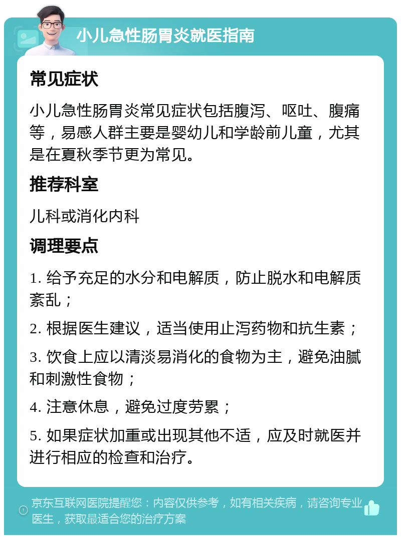 小儿急性肠胃炎就医指南 常见症状 小儿急性肠胃炎常见症状包括腹泻、呕吐、腹痛等，易感人群主要是婴幼儿和学龄前儿童，尤其是在夏秋季节更为常见。 推荐科室 儿科或消化内科 调理要点 1. 给予充足的水分和电解质，防止脱水和电解质紊乱； 2. 根据医生建议，适当使用止泻药物和抗生素； 3. 饮食上应以清淡易消化的食物为主，避免油腻和刺激性食物； 4. 注意休息，避免过度劳累； 5. 如果症状加重或出现其他不适，应及时就医并进行相应的检查和治疗。