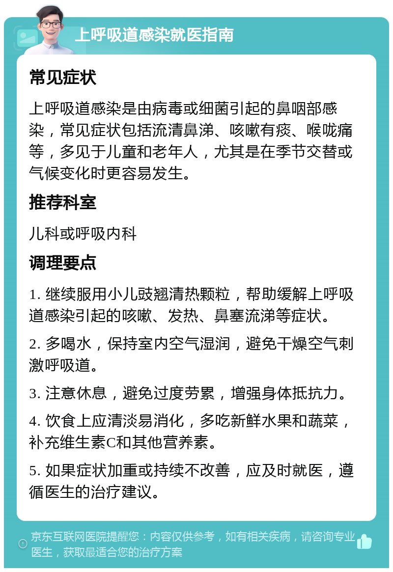 上呼吸道感染就医指南 常见症状 上呼吸道感染是由病毒或细菌引起的鼻咽部感染，常见症状包括流清鼻涕、咳嗽有痰、喉咙痛等，多见于儿童和老年人，尤其是在季节交替或气候变化时更容易发生。 推荐科室 儿科或呼吸内科 调理要点 1. 继续服用小儿豉翘清热颗粒，帮助缓解上呼吸道感染引起的咳嗽、发热、鼻塞流涕等症状。 2. 多喝水，保持室内空气湿润，避免干燥空气刺激呼吸道。 3. 注意休息，避免过度劳累，增强身体抵抗力。 4. 饮食上应清淡易消化，多吃新鲜水果和蔬菜，补充维生素C和其他营养素。 5. 如果症状加重或持续不改善，应及时就医，遵循医生的治疗建议。